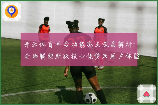 开云体育平台功能亮点深度解析：全面解锁新版核心优势及用户体验
