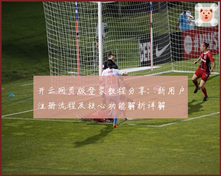 开云网页版登录教程分享：新用户注册流程及核心功能解析详解