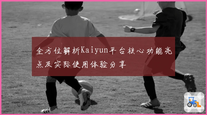 全方位解析Kaiyun平台核心功能亮点及实际使用体验分享