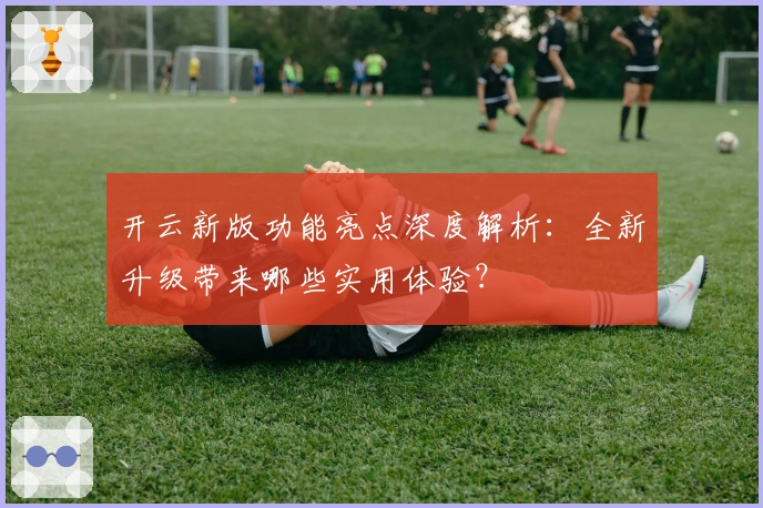 开云新版功能亮点深度解析：全新升级带来哪些实用体验？