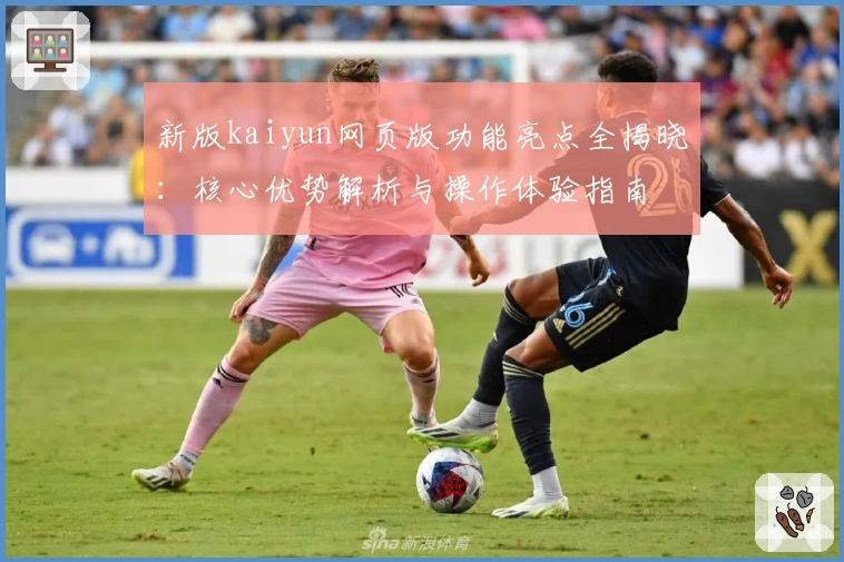 新版kaiyun网页版功能亮点全揭晓:核心优势解析与操作体验指南